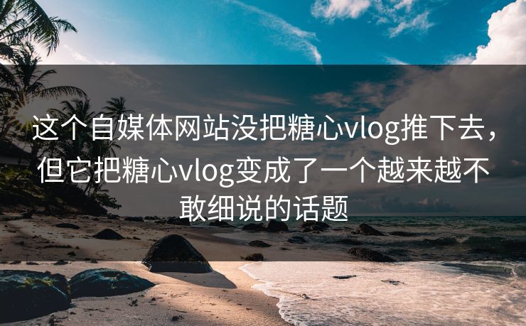 这个自媒体网站没把糖心vlog推下去，但它把糖心vlog变成了一个越来越不敢细说的话题