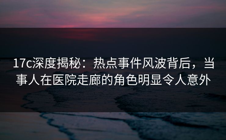 17c深度揭秘：热点事件风波背后，当事人在医院走廊的角色明显令人意外