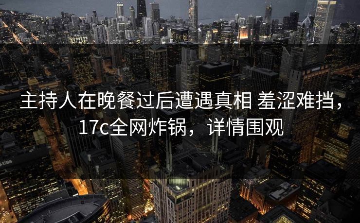 主持人在晚餐过后遭遇真相 羞涩难挡，17c全网炸锅，详情围观