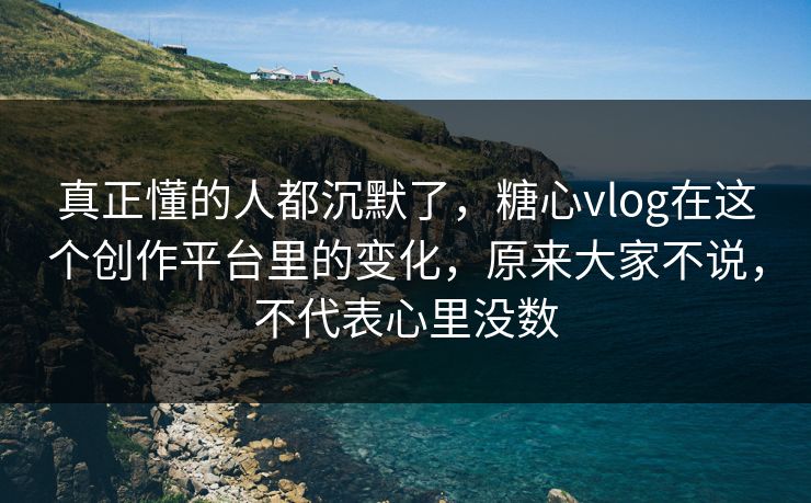 真正懂的人都沉默了，糖心vlog在这个创作平台里的变化，原来大家不说，不代表心里没数