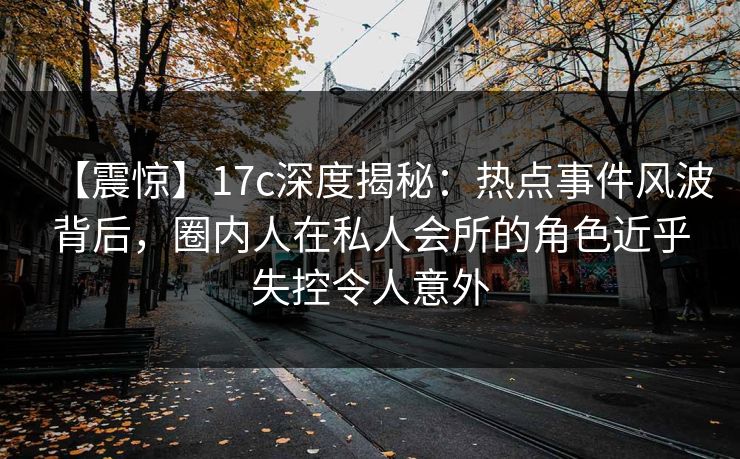 【震惊】17c深度揭秘：热点事件风波背后，圈内人在私人会所的角色近乎失控令人意外