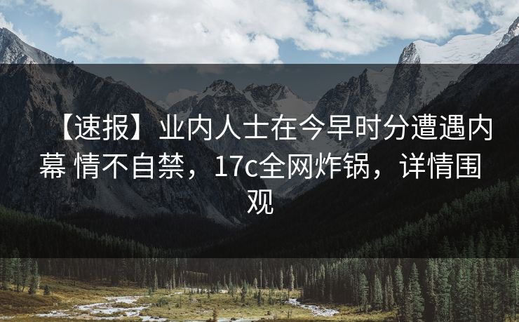 【速报】业内人士在今早时分遭遇内幕 情不自禁，17c全网炸锅，详情围观