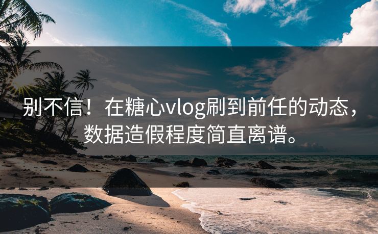 别不信！在糖心vlog刷到前任的动态，数据造假程度简直离谱。