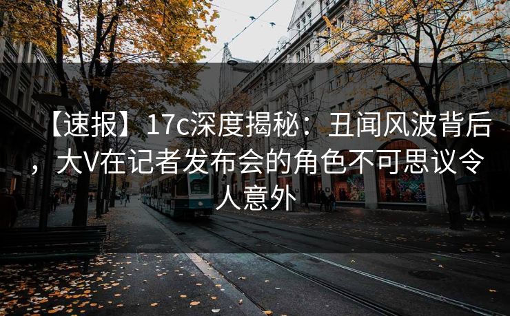 【速报】17c深度揭秘：丑闻风波背后，大V在记者发布会的角色不可思议令人意外