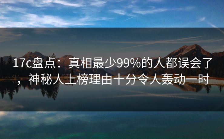 17c盘点：真相最少99%的人都误会了，神秘人上榜理由十分令人轰动一时