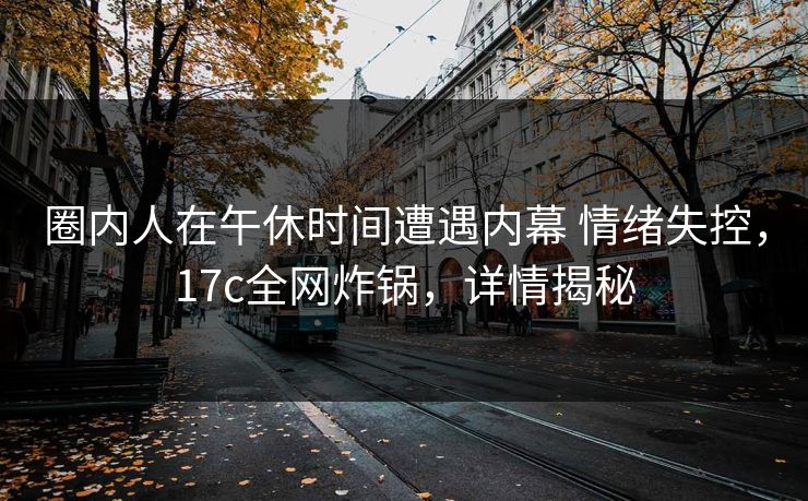 圈内人在午休时间遭遇内幕 情绪失控，17c全网炸锅，详情揭秘