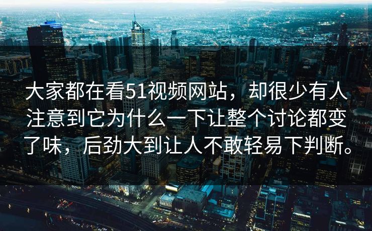 大家都在看51视频网站，却很少有人注意到它为什么一下让整个讨论都变了味，后劲大到让人不敢轻易下判断。
