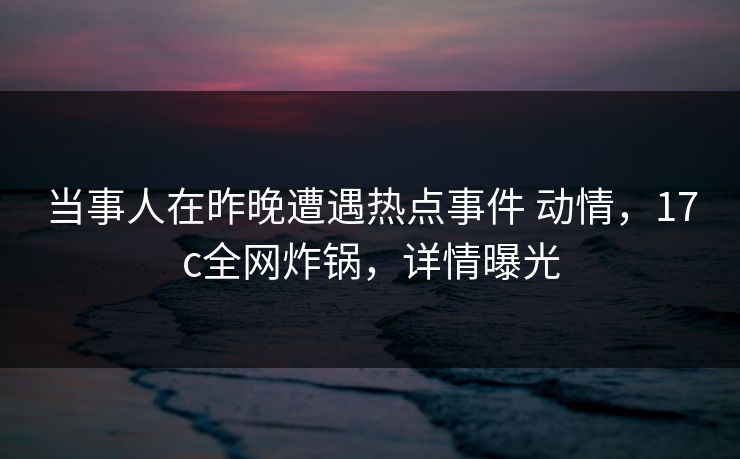 当事人在昨晚遭遇热点事件 动情，17c全网炸锅，详情曝光