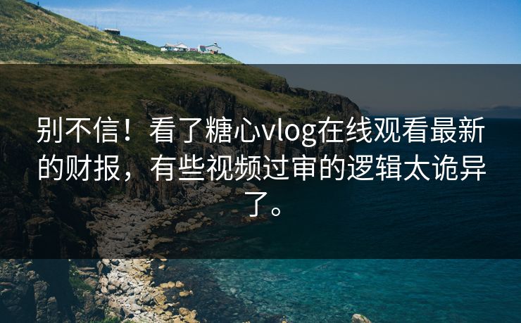 别不信！看了糖心vlog在线观看最新的财报，有些视频过审的逻辑太诡异了。