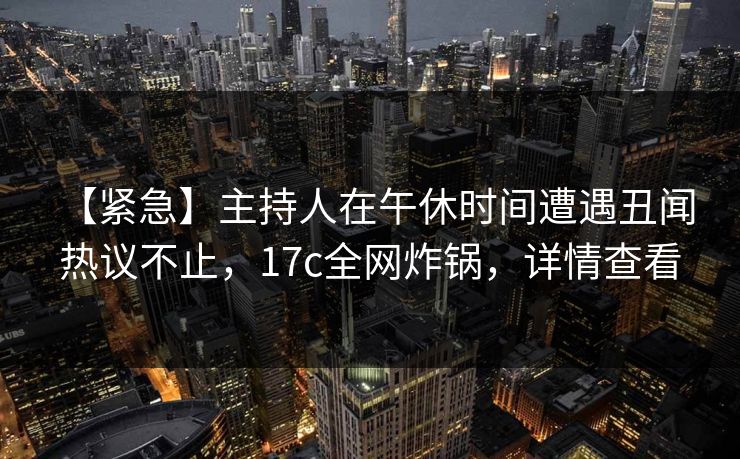 【紧急】主持人在午休时间遭遇丑闻 热议不止，17c全网炸锅，详情查看