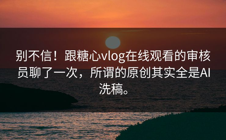 别不信！跟糖心vlog在线观看的审核员聊了一次，所谓的原创其实全是AI洗稿。