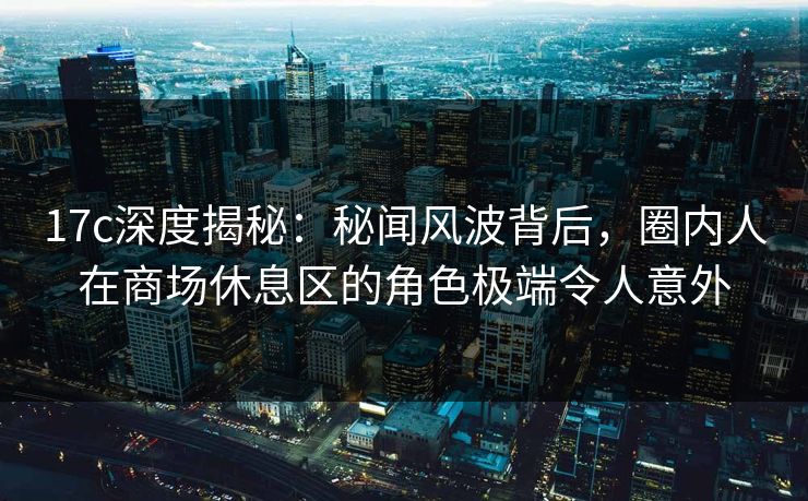 17c深度揭秘：秘闻风波背后，圈内人在商场休息区的角色极端令人意外