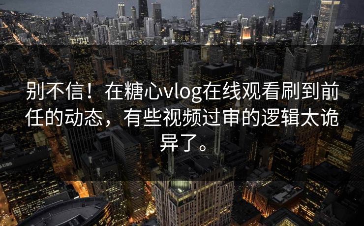 别不信！在糖心vlog在线观看刷到前任的动态，有些视频过审的逻辑太诡异了。