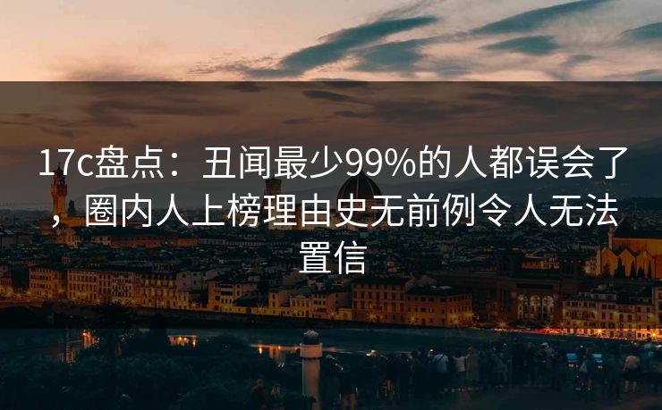 17c盘点：丑闻最少99%的人都误会了，圈内人上榜理由史无前例令人无法置信
