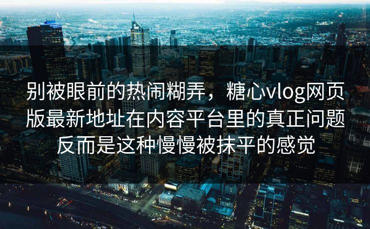 别被眼前的热闹糊弄，糖心vlog网页版最新地址在内容平台里的真正问题反而是这种慢慢被抹平的感觉