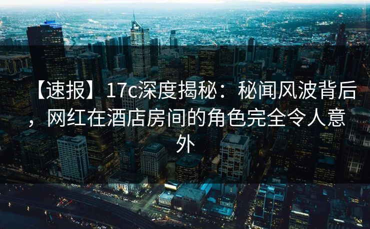 【速报】17c深度揭秘：秘闻风波背后，网红在酒店房间的角色完全令人意外