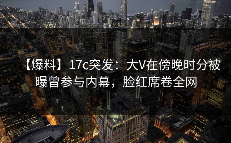 【爆料】17c突发：大V在傍晚时分被曝曾参与内幕，脸红席卷全网