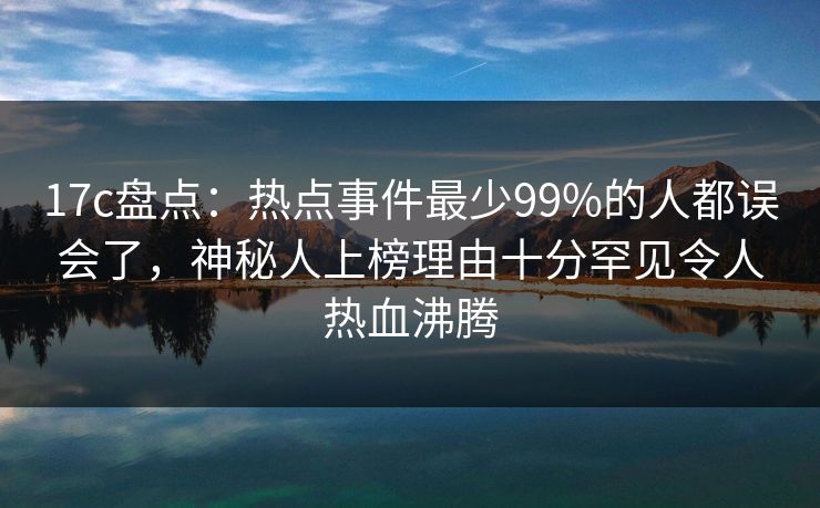17c盘点：热点事件最少99%的人都误会了，神秘人上榜理由十分罕见令人热血沸腾