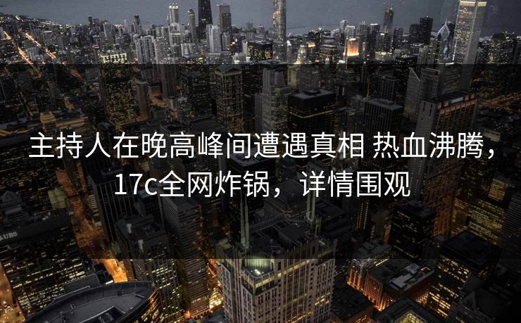 主持人在晚高峰间遭遇真相 热血沸腾，17c全网炸锅，详情围观