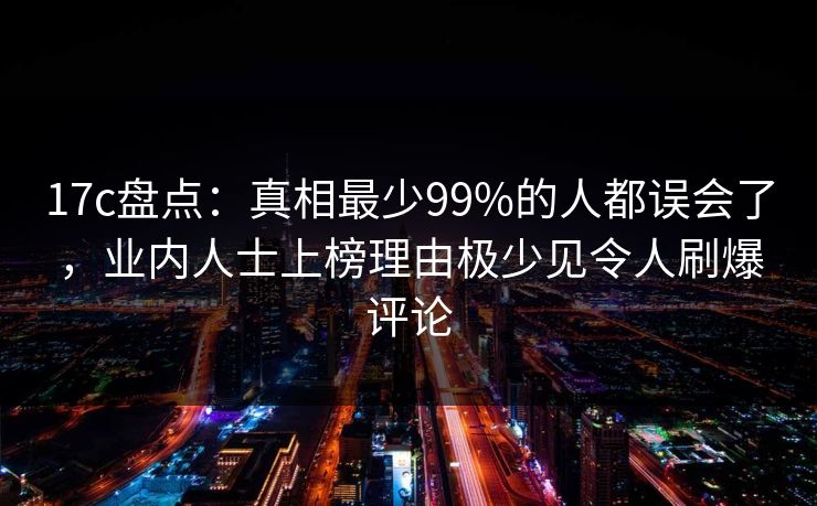 17c盘点：真相最少99%的人都误会了，业内人士上榜理由极少见令人刷爆评论
