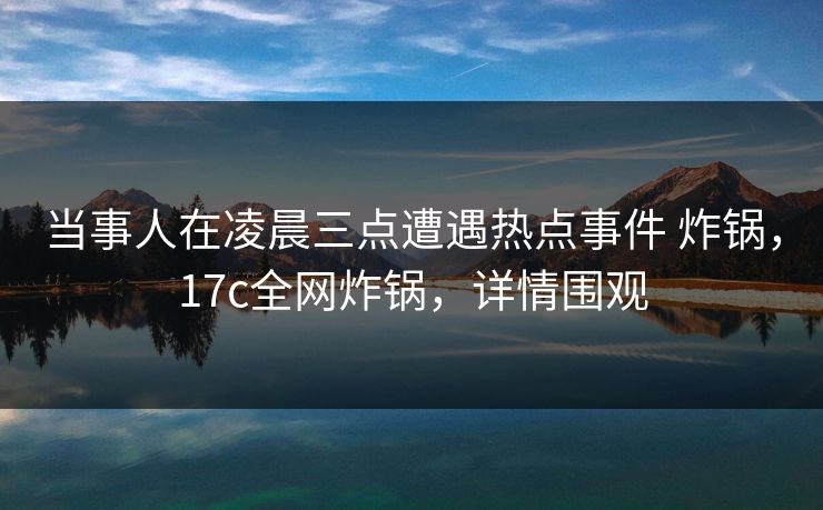 当事人在凌晨三点遭遇热点事件 炸锅，17c全网炸锅，详情围观