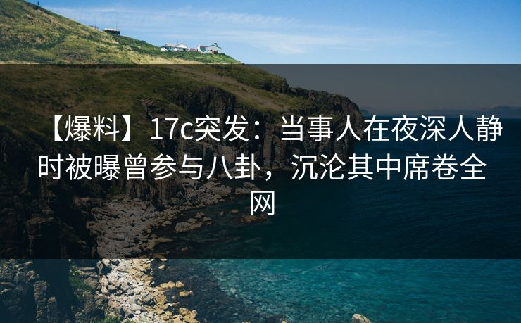 【爆料】17c突发：当事人在夜深人静时被曝曾参与八卦，沉沦其中席卷全网