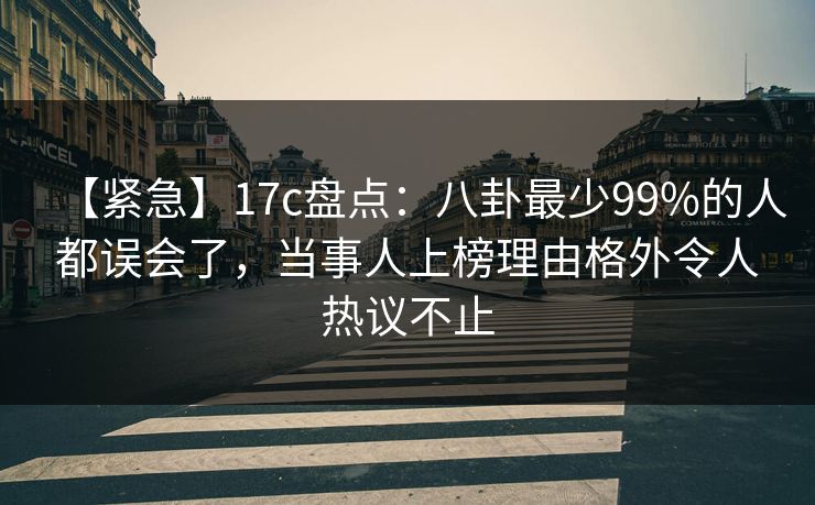 【紧急】17c盘点：八卦最少99%的人都误会了，当事人上榜理由格外令人热议不止