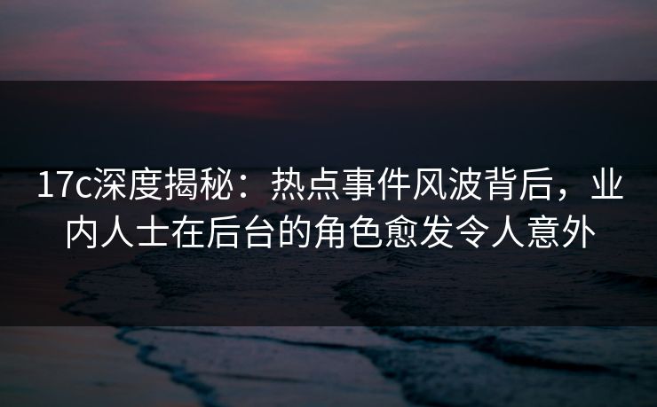 17c深度揭秘：热点事件风波背后，业内人士在后台的角色愈发令人意外