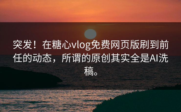 突发！在<strong>糖心vlog</strong>免费网页版刷到前任的动态，所谓的原创其实全是AI洗稿。
