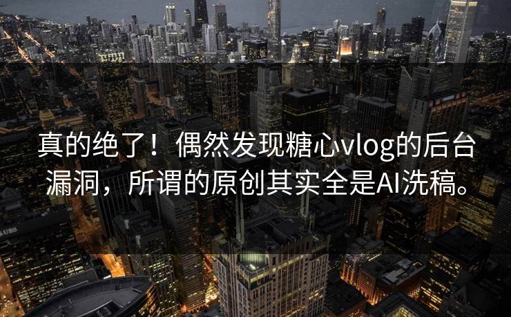 真的绝了！偶然发现糖心vlog的后台漏洞，所谓的原创其实全是AI洗稿。