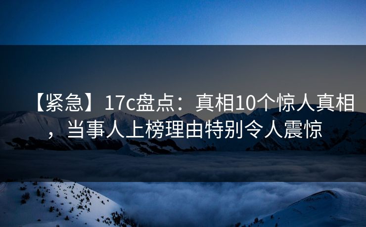 【紧急】17c盘点：真相10个惊人真相，当事人上榜理由特别令人震惊